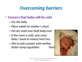 Overcoming barriers
• Concern that baby will be cold
– Dry the baby
– Place naked on mother’s chest
– Put dry cloth over both baby and mother
– If the room is cold, also cover
baby’s head to reduce heat loss
– Skin to skin contact with mother provides
better temp regulation than heater
41
Session 5 : Birth Practices and Breastfeeding
Ministry of Health Malaysia
 