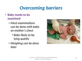 Overcoming barriers
• Baby needs to be
examined
–Most examinations
can be done with baby
on mother’s chest
• Baby likely to be
lying quietly
–Weighing can be done
later
42
Session 5 : Birth Practices and Breastfeeding
Ministry of Health Malaysia
 