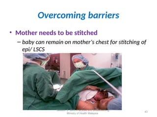 Overcoming barriers
• Mother needs to be stitched
– baby can remain on mother’s chest for stitching of
epi/ LSCS
43
Session 5 : Birth Practices and Breastfeeding
Ministry of Health Malaysia
 