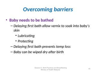 Overcoming barriers
• Baby needs to be bathed
– Delaying first bath allow vernix to soak into baby’s
skin
• Lubricating
• Protecting
– Delaying first bath prevents temp loss
– Baby can be wiped dry after birth
44
Session 5 : Birth Practices and Breastfeeding
Ministry of Health Malaysia
 