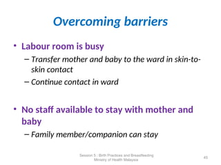 Overcoming barriers
• Labour room is busy
– Transfer mother and baby to the ward in skin-to-
skin contact
– Continue contact in ward
• No staff available to stay with mother and
baby
– Family member/companion can stay
45
Session 5 : Birth Practices and Breastfeeding
Ministry of Health Malaysia
 