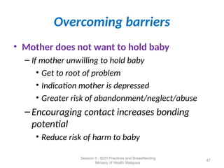 Overcoming barriers
• Mother does not want to hold baby
– If mother unwilling to hold baby
• Get to root of problem
• Indication mother is depressed
• Greater risk of abandonment/neglect/abuse
–Encouraging contact increases bonding
potential
• Reduce risk of harm to baby
47
Session 5 : Birth Practices and Breastfeeding
Ministry of Health Malaysia
 