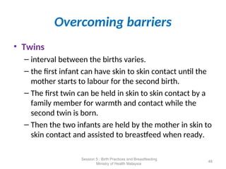 Overcoming barriers
• Twins
– interval between the births varies.
– the first infant can have skin to skin contact until the
mother starts to labour for the second birth.
– The first twin can be held in skin to skin contact by a
family member for warmth and contact while the
second twin is born.
– Then the two infants are held by the mother in skin to
skin contact and assisted to breastfeed when ready.
48
Session 5 : Birth Practices and Breastfeeding
Ministry of Health Malaysia
 