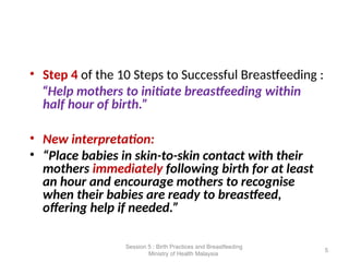 • Step 4 of the 10 Steps to Successful Breastfeeding :
“Help mothers to initiate breastfeeding within
half hour of birth.”
• New interpretation:
• “Place babies in skin-to-skin contact with their
mothers immediately following birth for at least
an hour and encourage mothers to recognise
when their babies are ready to breastfeed,
offering help if needed.”
5
Session 5 : Birth Practices and Breastfeeding
Ministry of Health Malaysia
 