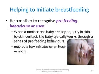 Helping to Initiate breastfeeding
• Help mother to recognise pre-feeding
behaviours or cues.
– When a mother and baby are kept quietly in skin-
to-skin contact, the baby typically works through a
series of pre-feeding behaviours.
– may be a few minutes or an hour
or more.
51
Session 5 : Birth Practices and Breastfeeding
Ministry of Health Malaysia
 