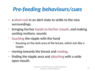 Pre-feeding behaviours/cues
- a short rest in an alert state to settle to the new
surroundings,
- bringing his/her hands to his/her mouth, and making
sucking motions, sounds
- touching the nipple with the hand
- focusing on the dark area of the breast, which acts like a
target,
- moving towards the breast and rooting,
- finding the nipple area and attaching with a wide
open mouth.
52
Session 5 : Birth Practices and Breastfeeding
Ministry of Health Malaysia
 