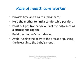 Role of health care worker
• Provide time and a calm atmosphere,
• Help the mother to find a comfortable position,
• Point out positive behaviours of the baby such as
alertness and rooting,
• Build the mother’s confidence,
• Avoid rushing the baby to the breast or pushing
the breast into the baby’s mouth.
57
Session 5 : Birth Practices and Breastfeeding
Ministry of Health Malaysia
 
