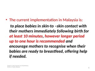 • The current implementation in Malaysia is:
to place babies in skin-to –skin contact with
their mothers immediately following birth for
at least 10 minutes, however longer period
up to one hour is recommended and
encourage mothers to recognise when their
babies are ready to breastfeed, offering help
if needed.
6
Session 5: Birth Practices and Breastfeeding
Ministry of Health Malaysia
 