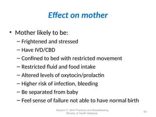 Effect on mother
• Mother likely to be:
– Frightened and stressed
– Have IVD/CBD
– Confined to bed with restricted movement
– Restricted fluid and food intake
– Altered levels of oxytocin/prolactin
– Higher risk of infection, bleeding
– Be separated from baby
– Feel sense of failure not able to have normal birth
60
Session 5 : Birth Practices and Breastfeeding
Ministry of Health Malaysia
 