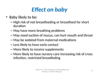 Effect on baby
• Baby likely to be:
– High risk of not breastfeeding or breastfeed for short
duration
– May have more breathing problems
– May need suction of mucus, can hurt mouth and throat
– May be sedated from maternal medications
– Less likely to have early contact
– More likely to receive supplements
– More likely to have nursery care increasing risk of cross
infection, restricted breastfeding
61
Session 5 : Birth Practices and Breastfeeding
Ministry of Health Malaysia
 