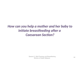 How can you help a mother and her baby to
initiate breastfeeding after a
Caesarean Section?
62
Session 5 : Birth Practices and Breastfeeding
Ministry of Health Malaysia
 