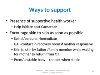 Ways to support
• Presence of supportive health worker
– Help initiate post Caesarean
• Encourage skin to skin as soon as possible
– Spinal/epidural –immediate
– GA –contact in recovery room if mother responsive
– Skin to skin by father /family member while waiting
for mother to return from OT
– Prem/unstable baby – contact when stable
63
Session 5 : Birth Practices and Breastfeeding
Ministry of Health Malaysia
 