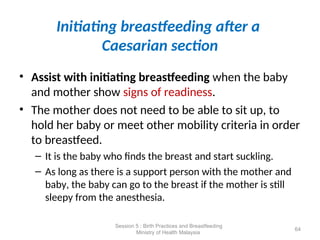 Initiating breastfeeding after a
Caesarian section
• Assist with initiating breastfeeding when the baby
and mother show signs of readiness.
• The mother does not need to be able to sit up, to
hold her baby or meet other mobility criteria in order
to breastfeed.
– It is the baby who finds the breast and start suckling.
– As long as there is a support person with the mother and
baby, the baby can go to the breast if the mother is still
sleepy from the anesthesia.
64
Session 5 : Birth Practices and Breastfeeding
Ministry of Health Malaysia
 