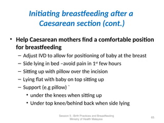 Initiating breastfeeding after a
Caesarean section (cont.)
• Help Caesarean mothers find a comfortable position
for breastfeeding
– Adjust IVD to allow for positioning of baby at the breast
– Side lying in bed –avoid pain in 1st
few hours
– Sitting up with pillow over the incision
– Lying flat with baby on top sitting up
– Support (e.g pillow) `
• under the knees when sitting up
• Under top knee/behind back when side lying
65
Session 5 : Birth Practices and Breastfeeding
Ministry of Health Malaysia
 