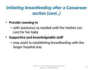 Initiating breastfeeding after a Caesarean
section (cont..)
• Provide rooming-in
– with assistance as needed until the mother can
care for her baby
• Supportive and knowledgeable staff
– may assist in establishing breastfeeding with the
longer hospital stay
66
Session 5 : Birth Practices and Breastfeeding
Ministry of Health Malaysia
 