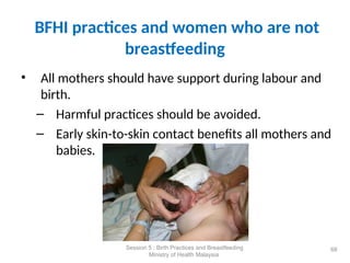 BFHI practices and women who are not
breastfeeding
• All mothers should have support during labour and
birth.
– Harmful practices should be avoided.
– Early skin-to-skin contact benefits all mothers and
babies.
68
Session 5 : Birth Practices and Breastfeeding
Ministry of Health Malaysia
 