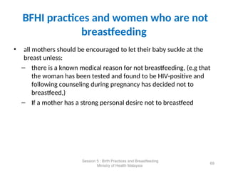 BFHI practices and women who are not
breastfeeding
• all mothers should be encouraged to let their baby suckle at the
breast unless:
– there is a known medical reason for not breastfeeding, (e.g that
the woman has been tested and found to be HIV-positive and
following counseling during pregnancy has decided not to
breastfeed,)
– If a mother has a strong personal desire not to breastfeed
69
Session 5 : Birth Practices and Breastfeeding
Ministry of Health Malaysia
 