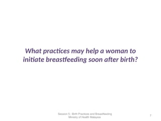 What practices may help a woman to
initiate breastfeeding soon after birth?
7
Session 5 : Birth Practices and Breastfeeding
Ministry of Health Malaysia
 