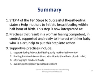 Summary
1. STEP 4 of the Ten Steps to Successful Breastfeeding
states : Help mothers to initiate breastfeeding within
half-hour of birth. This step is now interpreted as:
2. Practices that result in a woman feeling competent, in
control, supported and ready to interact with her baby
who is alert, help to put this Step into action
3. Supportive practices include:
1. support during labour, facilitating early mother-baby contact
2. limiting invasive interventions, attention to the effects of pain relief,
3. offering light food and fluids,
4. avoiding unnecessary caesarean sections
71
Session 5 : Birth Practices and Breastfeeding
Ministry of Health Malaysia
 