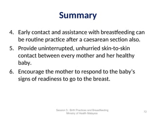 Summary
4. Early contact and assistance with breastfeeding can
be routine practice after a caesarean section also.
5. Provide uninterrupted, unhurried skin-to-skin
contact between every mother and her healthy
baby.
6. Encourage the mother to respond to the baby’s
signs of readiness to go to the breast.
72
Session 5 : Birth Practices and Breastfeeding
Ministry of Health Malaysia
 