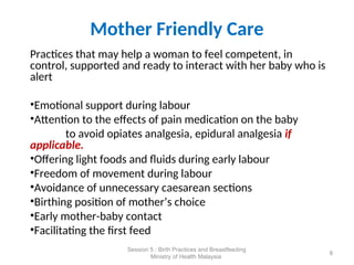 Mother Friendly Care
Practices that may help a woman to feel competent, in
control, supported and ready to interact with her baby who is
alert
•Emotional support during labour
•Attention to the effects of pain medication on the baby
to avoid opiates analgesia, epidural analgesia if
applicable.
•Offering light foods and fluids during early labour
•Freedom of movement during labour
•Avoidance of unnecessary caesarean sections
•Birthing position of mother’s choice
•Early mother-baby contact
•Facilitating the first feed
8
Session 5 : Birth Practices and Breastfeeding
Ministry of Health Malaysia
 