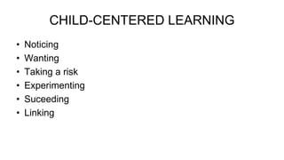 CHILD-CENTERED LEARNING
• Noticing
• Wanting
• Taking a risk
• Experimenting
• Suceeding
• Linking
 