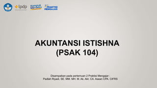 AKUNTANSI ISTISHNA
(PSAK 104)
Disampaikan pada pertemuan 2 Praktisi Mengajar :
Padlah Riyadi, SE. MM. MH. M. Ak. Akt. CA. Asean CPA. CIFRS
 