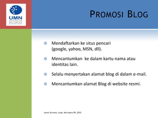 Promosi BlogMendaftarkan ke situs pencari (google, yahoo, MSN, dll).Mencantumkan  ke dalam kartu nama atau identitas lain.Selalu menyertakan alamat blog di dalam e-mail.Mencantumkan alamat Blog di website resmi.Judhie Setiawan, Ilkom, Multimedia PR, 2010