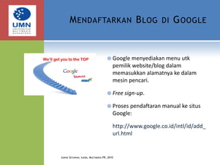 Mendaftarkan Blog di GoogleGoogle menyediakan menu utk pemilik website/blog dalam memasukkan alamatnya ke dalam mesin pencari.Free sign-up.Proses pendaftaran manual ke situs Google:http://www.google.co.id/intl/id/add_url.htmlJudhie Setiawan, Ilkom, Multimedia PR, 2010