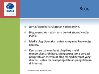 BlogJurnal/buku harian/catatan harian online.Blog merupakan salah satu bentuk shared media public.Media blog digunakan untuk kampanye knowledge sharing.Kampanye tsb membuat blog-blog mulai menemukan arah baru. Mengusung tema berbagi pengetahuan membuat blog menjadi tempat yang diminati untuk mencari pengetahuan-pengetahuan di internet.Judhie Setiawan, Ilkom, Multimedia PR, 2010