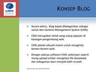 Konsep BlogSecara teknis,  blog dapat dikategorikan sebagai varian dari Content Management System (CMS).CMS merupakan istilah yang cukup populer di kalangan pengembang web.CMS adalah sebuah sistem untuk mengelola konten-konten web.Dengan adanya software CMS, pekerjaan seperti meng-upload artikel, mengelola file donwload, dan sebagainya akan menjadi lebih mudah.Judhie Setiawan, Ilkom, Multimedia PR, 2010