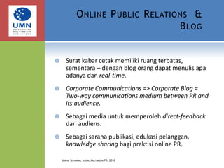 Online Public Relations  & BlogSurat kabar cetak memiliki ruang terbatas, sementara – dengan blog orang dapat menulis apa adanya dan real-time.Corporate Communications => Corporate Blog = Two-way communications medium between PR and its audience. Sebagai media untuk memperoleh direct-feedback dari audiens.Sebagai sarana publikasi, edukasi pelanggan, knowledge sharing bagi praktisi online PR.Judhie Setiawan, Ilkom, Multimedia PR, 2010