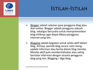 Istilah-IstilahBlogger adalah sebutan para pengguna blog atau diari online. Blogger adalah pengguna sebuah blog  sekaligus berusaha untuk mempromosikan blog miliknya agar dapat dibaca pengguna Internet yang lain.Blogging adalah kegiatan untuk selalu aktif dalam blog. Artinya, pemilik blog secara rutin meng-update informasi atau berita dalam blog mereka. Mereka aktif pula memberitahukan atau saling bertukar informasi dengan sesama pengguna blog yang lain. Blogging = Nge-blog.Judhie Setiawan, Ilkom, Multimedia PR, 2010