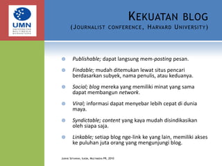 Kekuatan blog(Journalist conference, Harvard University)Publishable; dapat langsung mem-posting pesan.Findable; mudah ditemukan lewat situs pencari berdasarkan subyek, nama penulis, atau keduanya.Social; blog mereka yang memiliki minat yang sama dapat membangun network.Viral; informasi dapat menyebar lebih cepat di dunia maya.Syndictable; content yang kaya mudah disindikasikan oleh siapa saja.Linkable; setiap blog nge-link ke yang lain, memiliki akses ke puluhan juta orang yang mengunjungi blog.Judhie Setiawan, Ilkom, Multimedia PR, 2010