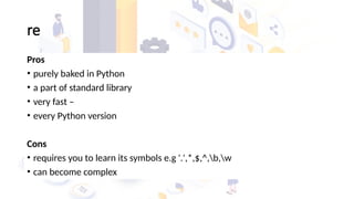 re
Pros
• purely baked in Python
• a part of standard library
• very fast –
• every Python version
Cons
• requires you to learn its symbols e.g '.',*,$,^,b,w
• can become complex
 