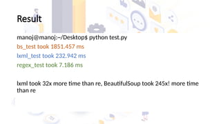 Result
manoj@manoj:~/Desktop$ python test.py
bs_test took 1851.457 ms
lxml_test took 232.942 ms
regex_test took 7.186 ms
lxml took 32x more time than re, BeautifulSoup took 245x! more time
than re
 