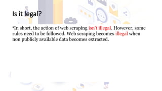 Is it legal?
•In short, the action of web scraping isn't illegal. However, some
rules need to be followed. Web scraping becomes illegal when
non publicly available data becomes extracted.
 