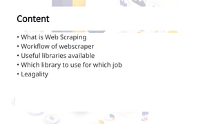 Content
• What is Web Scraping
• Workflow of webscraper
• Useful libraries available
• Which library to use for which job
• Leagality
 
