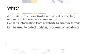 What?
A technique to automatically access and extract large
amounts of information from a website
Converts information from a website to another format
Can be used to collect updates, progress, or initial data
 