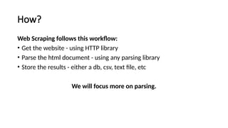 How?
Web Scraping follows this workflow:
• Get the website - using HTTP library
• Parse the html document - using any parsing library
• Store the results - either a db, csv, text file, etc
We will focus more on parsing.
 