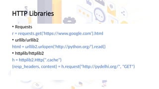 HTTP Libraries
• Requests
r = requests.get('https://www.google.com').html
• urllib/urllib2
html = urllib2.urlopen('http://python.org/').read()
• httplib/httplib2
h = httplib2.Http(".cache")
(resp_headers, content) = h.request("http://pydelhi.org/", "GET")
 