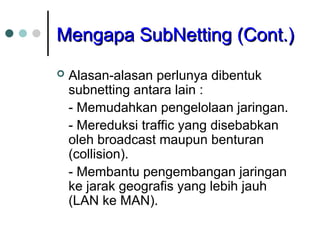 Mengapa SubNetting (Cont.)
Mengapa SubNetting (Cont.)
 Alasan-alasan perlunya dibentuk
subnetting antara lain :
- Memudahkan pengelolaan jaringan.
- Mereduksi traffic yang disebabkan
oleh broadcast maupun benturan
(collision).
- Membantu pengembangan jaringan
ke jarak geografis yang lebih jauh
(LAN ke MAN).
 