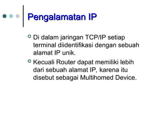 Pengalamatan IP
Pengalamatan IP
 Di dalam jaringan TCP/IP setiap
terminal diidentifikasi dengan sebuah
alamat IP unik.
 Kecuali Router dapat memiliki lebih
dari sebuah alamat IP, karena itu
disebut sebagai Multihomed Device.
 