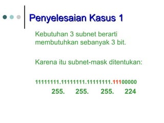 Penyelesaian Kasus 1
Penyelesaian Kasus 1
Kebutuhan 3 subnet berarti
membutuhkan sebanyak 3 bit.
Karena itu subnet-mask ditentukan:
11111111.11111111.11111111.11100000
255. 255. 255. 224
 