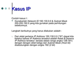 Kasus IP
Kasus IP
Contoh kasus I :
 Gunakanlah Network ID 150.130.0.0 & Subnet Mask
255.255.192.0 yang kita gunakan pada perhitungan
sebelumnya.
Langkah berikutnya yang harus dilakukan adalah :
1. Dari oktet pertama IP Address 150.130.0.0 (“W”) dapat kita
ketahui bahwa IP Address tersebut adalah Kelas B (karena
IP Address tersebut berada dalam range angka 128-191)
dengan dengan oktet ketiga dari Subnet Mask (Host ID)
diselubungkan dengan angka 192 (2 bit)
 