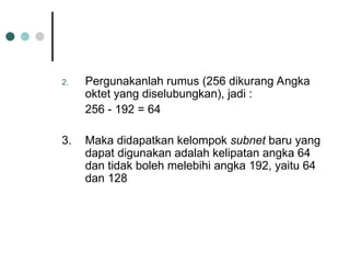 2. Pergunakanlah rumus (256 dikurang Angka
oktet yang diselubungkan), jadi :
256 - 192 = 64
3. Maka didapatkan kelompok subnet baru yang
dapat digunakan adalah kelipatan angka 64
dan tidak boleh melebihi angka 192, yaitu 64
dan 128
 