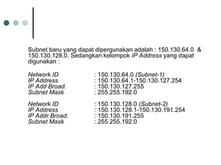 Subnet baru yang dapat dipergunakan adalah : 150.130.64.0 &
150.130.128.0. Sedangkan kelompok IP Address yang dapat
digunakan :
Network ID : 150.130.64.0 (Subnet-1)
IP Address : 150.130.64.1-150.130.127.254
IP Add Broad. : 150.130.127.255
Subnet Mask : 255.255.192.0
Network ID : 150.130.128.0 (Subnet-2)
IP Address : 150.130.128.1-150.130.191.254
IP Addr Broad. : 150.130.191.255
Subnet Mask : 255.255.192.0
 