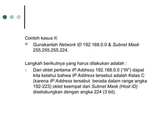 Contoh kasus II:
 Gunakanlah Network ID 192.168.0.0 & Subnet Mask
255.255.255.224.
Langkah berikutnya yang harus dilakukan adalah :
1. Dari oktet pertama IP Address 192.168.0.0 (“W”) dapat
kita ketahui bahwa IP Address tersebut adalah Kelas C
(karena IP Address tersebut berada dalam range angka
192-223) oktet keempat dari Subnet Mask (Host ID)
diselubungkan dengan angka 224 (3 bit).
 