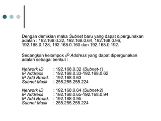 Dengan demikian maka Subnet baru yang dapat dipergunakan
adalah : 192.168.0.32, 192.168.0.64, 192.168.0.96,
192.168.0.128, 192.168.0.160 dan 192.168.0.192.
Sedangkan kelompok IP Address yang dapat dipergunakan
adalah sebagai berikut :
Network ID : 192.168.0.32 (Subnet-1)
IP Address : 192.168.0.33-192.168.0.62
IP Add Broad. : 192.168.0.63
Subnet Mask : 255.255.255.224
Network ID : 192.168.0.64 (Subnet-2)
IP Address : 192.168.0.65-192.168.0.94
IP Add Broad. : 192.168.0.95
Subnet Mask : 255.255.255.224
 
