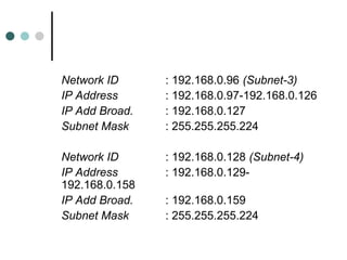 Network ID : 192.168.0.96 (Subnet-3)
IP Address : 192.168.0.97-192.168.0.126
IP Add Broad. : 192.168.0.127
Subnet Mask : 255.255.255.224
Network ID : 192.168.0.128 (Subnet-4)
IP Address : 192.168.0.129-
192.168.0.158
IP Add Broad. : 192.168.0.159
Subnet Mask : 255.255.255.224
 